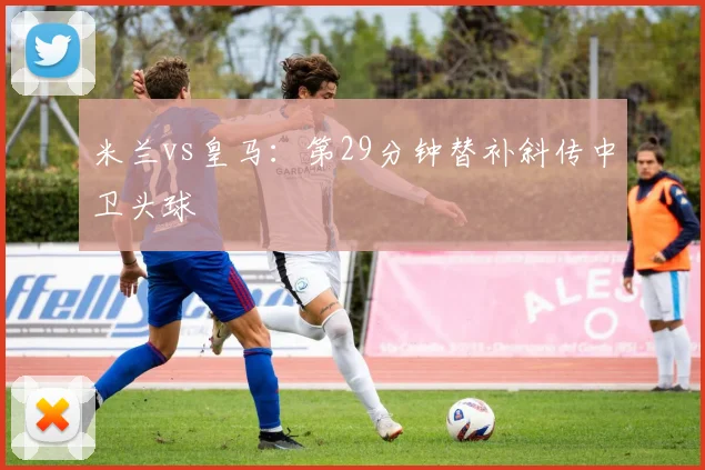 米兰vs皇马：第29分钟替补斜传中卫头球