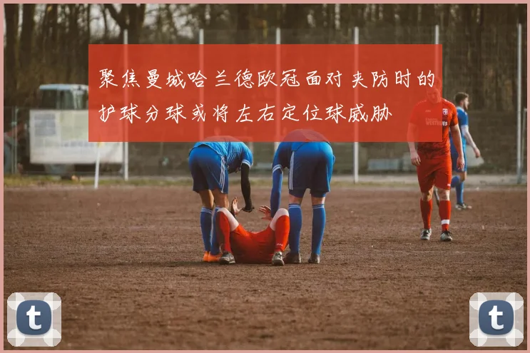 聚焦曼城哈兰德欧冠面对夹防时的护球分球或将左右定位球威胁