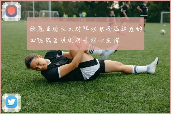欧冠亚特兰大对阵切尔西压迫后的回防能否限制对手核心发挥