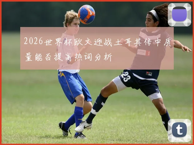 2026世界杯欧文迎战土耳其传中质量能否提高热词分析