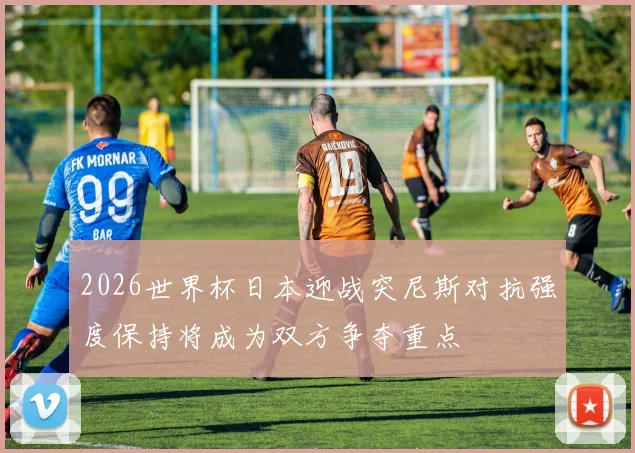 2026世界杯日本迎战突尼斯对抗强度保持将成为双方争夺重点