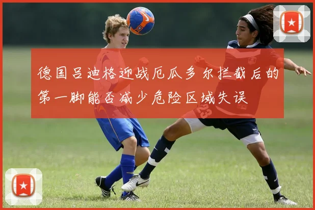 德国吕迪格迎战厄瓜多尔拦截后的第一脚能否减少危险区域失误
