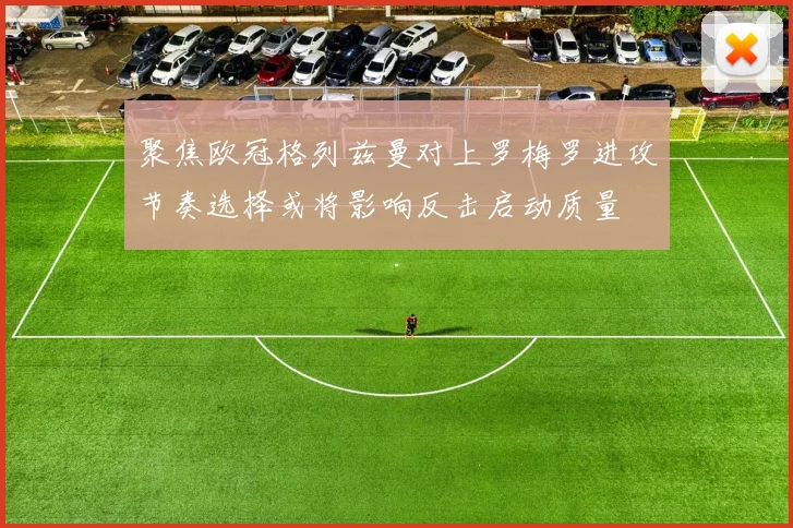 聚焦欧冠格列兹曼对上罗梅罗进攻节奏选择或将影响反击启动质量