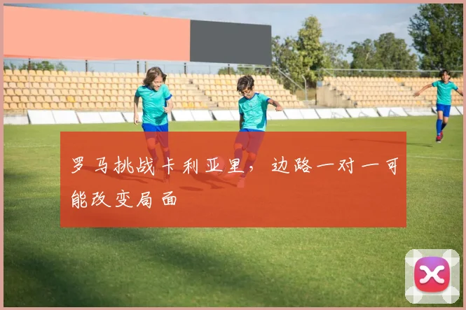 罗马挑战卡利亚里,边路一对一可能改变局面