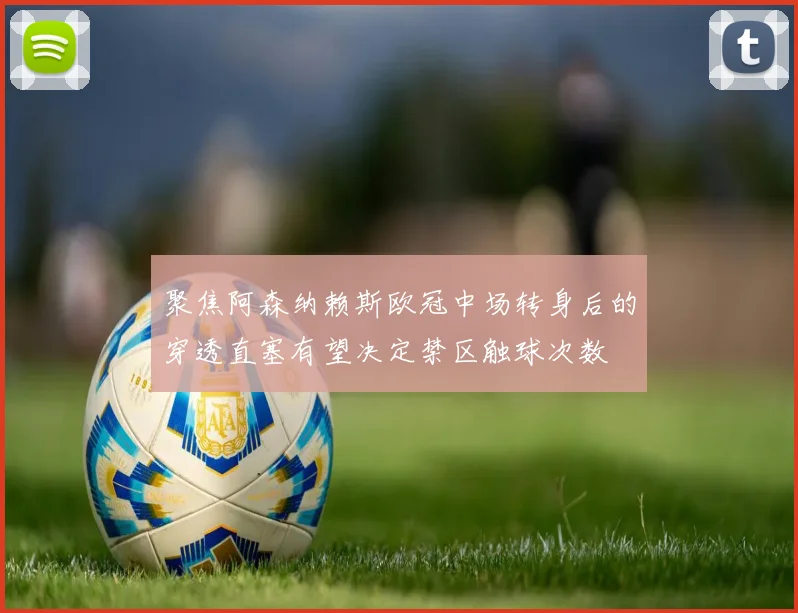 聚焦阿森纳赖斯欧冠中场转身后的穿透直塞有望决定禁区触球次数