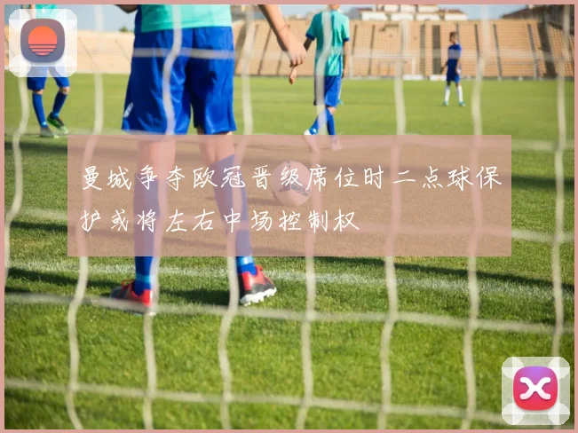 曼城争夺欧冠晋级席位时二点球保护或将左右中场控制权